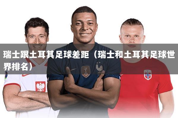 瑞士跟土耳其足球差距(瑞士和土耳其足球世界排名)
