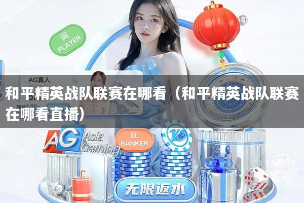 和平精英战队联赛在哪看(和平精英战队联赛在哪看直播)